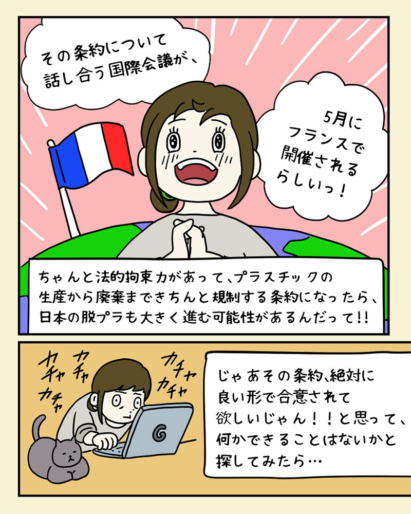 希望を感じて、「プラスチック条約」のために自分にもできることはないか、検索してみるみどりさん。「その条約について話し合う国際会議が、5月にフランスで開催されるらしいっ！ちゃんと法的拘束力があって、プラスチックの生産から廃棄まできちんと規制する条約になったら、日本の脱プラも大きく進む可能性があるんだって！！じゃあその条約、絶対に良い形で合意されて欲しいじゃん！！と思って、何かできることはないかと探してみたら…」