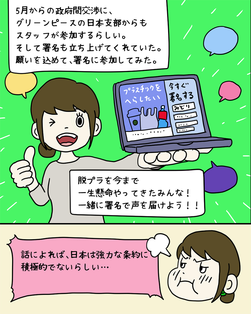 グリーンピースが「プラスチック条約」のための署名を集めているのを見つけたみどりさん。「5月からの政府間交渉に、グリーンピースの日本支部からもスタッフが参加するらしい。そして署名も立ち上げてくれていた。願いを込めて、署名に参加してみた。脱プラを今まで一生懸命やってきたみんな！一緒に署名で声を届けよう！！話によれば、日本は強力な条約に積極的ではないらしい…詳しくは今後の投稿でチェック！」