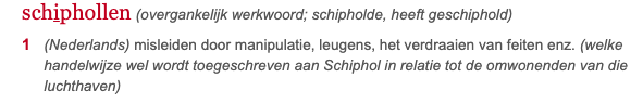 Schiphollen - (overgankelijk werkwoord; schipholde, heeft geschiphold)(Nederlands) misleiden door manipulatie, leugens, het verdraaien van feiten enz. (welke handelwijze wel wordt toegeschreven aan Schiphol in relatie tot de omwonenden van die luchthaven)